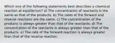 Which one of the following statements best describes a chemical reaction at equilibrium? a) The concentration of reactants is the same as that of the products. b) The rates of the forward and reverse reactions are the same. c) The concentration of the products is always greater than that of the reactants. d) The concentration of the reactants is always greater than that of the products. e) The rate of the forward reaction is always greater than that of the reverse reaction.