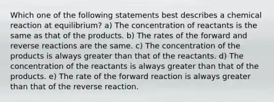 Which one of the following statements best describes a chemical reaction at equilibrium? a) The concentration of reactants is the same as that of the products. b) The rates of the forward and reverse reactions are the same. c) The concentration of the products is always greater than that of the reactants. d) The concentration of the reactants is always greater than that of the products. e) The rate of the forward reaction is always greater than that of the reverse reaction.