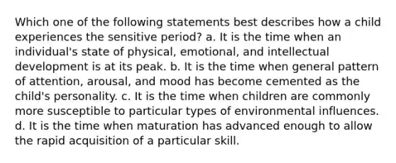 Which one of the following statements best describes how a child experiences the sensitive period? a. It is the time when an individual's state of physical, emotional, and intellectual development is at its peak. b. It is the time when general pattern of attention, arousal, and mood has become cemented as the child's personality. c. It is the time when children are commonly more susceptible to particular types of environmental influences. d. It is the time when maturation has advanced enough to allow the rapid acquisition of a particular skill.