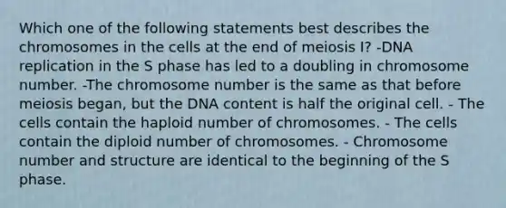 Which one of the following statements best describes the chromosomes in the cells at the end of meiosis I? -DNA replication in the S phase has led to a doubling in chromosome number. -The chromosome number is the same as that before meiosis began, but the DNA content is half the original cell. - The cells contain the haploid number of chromosomes. - The cells contain the diploid number of chromosomes. - Chromosome number and structure are identical to the beginning of the S phase.