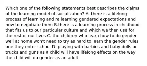 Which one of the following statements best describes the claims of the learning model of socialization? A. there is a lifelong process of learning and re learning gendered expectations and how to negotiate them B.there is a learning process in childhood that fits us to our particular culture and which we then use for the rest of our lives C. the children who learn how to do gender well at home won't need to try as hard to learn the gender rules one they enter school D. playing with barbies and baby dolls or trucks and guns as a child will have lifelong effects on the way the child will do gender as an adult