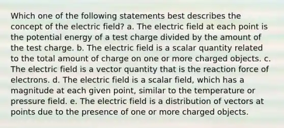 Which one of the following statements best describes the concept of the electric field? a. The electric field at each point is the potential energy of a test charge divided by the amount of the test charge. b. The electric field is a scalar quantity related to the total amount of charge on one or more charged objects. c. The electric field is a vector quantity that is the reaction force of electrons. d. The electric field is a scalar field, which has a magnitude at each given point, similar to the temperature or pressure field. e. The electric field is a distribution of vectors at points due to the presence of one or more charged objects.