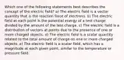 Which one of the following statements best describes the concept of the electric field? a) The electric field is a vector quantity that is the reaction force of electrons. b) The electric field at each point is the potential energy of a test charge divided by the amount of the test charge. c) The electric field is a distribution of vectors at points due to the presence of one or more charged objects. d) The electric field is a scalar quantity related to the total amount of charge on one or more charged objects. e) The electric field is a scalar field, which has a magnitude at each given point, similar to the temperature or pressure field.