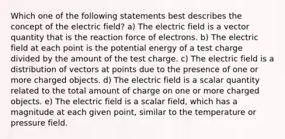 Which one of the following statements best describes the concept of the electric field? a) The electric field is a vector quantity that is the reaction force of electrons. b) The electric field at each point is the potential energy of a test charge divided by the amount of the test charge. c) The electric field is a distribution of vectors at points due to the presence of one or more charged objects. d) The electric field is a scalar quantity related to the total amount of charge on one or more charged objects. e) The electric field is a scalar field, which has a magnitude at each given point, similar to the temperature or pressure field.