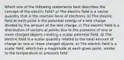 Which one of the following statements best describes the concept of the electric field? a) The electric field is a vector quantity that is the reaction force of electrons. b) The electric field at each point is the potential energy of a test charge divided by the amount of the test charge. c) The electric field is a distribution of vectors at points due to the presence of one or more charged objects creating a scalar potential field. d) The electric field is a scalar quantity related to the total amount of charge on one or more charged objects. e) The electric field is a scalar field, which has a magnitude at each given point, similar to the temperature or pressure field.