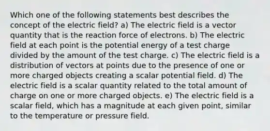 Which one of the following statements best describes the concept of the electric field? a) The electric field is a vector quantity that is the reaction force of electrons. b) The electric field at each point is the potential energy of a test charge divided by the amount of the test charge. c) The electric field is a distribution of vectors at points due to the presence of one or more charged objects creating a scalar potential field. d) The electric field is a scalar quantity related to the total amount of charge on one or more charged objects. e) The electric field is a scalar field, which has a magnitude at each given point, similar to the temperature or pressure field.