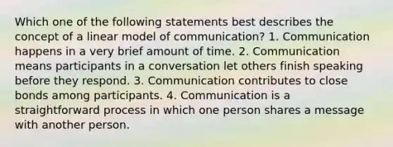 Which one of the following statements best describes the concept of a linear model of communication? 1. Communication happens in a very brief amount of time. 2. Communication means participants in a conversation let others finish speaking before they respond. 3. Communication contributes to close bonds among participants. 4. Communication is a straightforward process in which one person shares a message with another person.