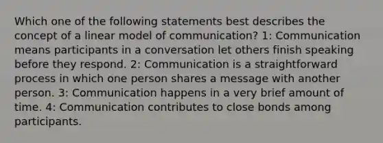 Which one of the following statements best describes the concept of a linear model of communication? 1: Communication means participants in a conversation let others finish speaking before they respond. 2: Communication is a straightforward process in which one person shares a message with another person. 3: Communication happens in a very brief amount of time. 4: Communication contributes to close bonds among participants.