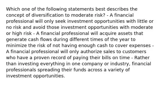 Which one of the following statements best describes the concept of diversification to moderate risk? - A financial professional will only seek investment opportunities with little or no risk and avoid those investment opportunities with moderate or high risk - A financial professional will acquire assets that generate cash flows during different times of the year to minimize the risk of not having enough cash to cover expenses - A financial professional will only authorize sales to customers who have a proven record of paying their bills on time - Rather than investing everything in one company or industry, financial professionals spreading their funds across a variety of investment opportunities.