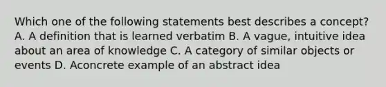 Which one of the following statements best describes a concept? A. A definition that is learned verbatim B. A vague, intuitive idea about an area of knowledge C. A category of similar objects or events D. Aconcrete example of an abstract idea