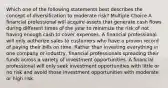 Which one of the following statements best describes the concept of diversification to moderate risk? Multiple Choice A financial professional will acquire assets that generate cash flows during different times of the year to minimize the risk of not having enough cash to cover expenses. A financial professional will only authorize sales to customers who have a proven record of paying their bills on time. Rather than investing everything in one company or industry, financial professionals spreading their funds across a variety of investment opportunities. A financial professional will only seek investment opportunities with little or no risk and avoid those investment opportunities with moderate or high risk.