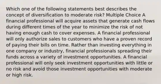 Which one of the following statements best describes the concept of diversification to moderate risk? Multiple Choice A financial professional will acquire assets that generate cash flows during different times of the year to minimize the risk of not having enough cash to cover expenses. A financial professional will only authorize sales to customers who have a proven record of paying their bills on time. Rather than investing everything in one company or industry, financial professionals spreading their funds across a variety of investment opportunities. A financial professional will only seek investment opportunities with little or no risk and avoid those investment opportunities with moderate or high risk.