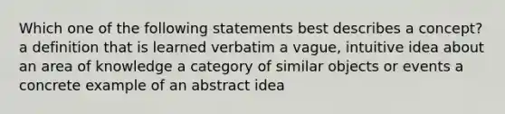 Which one of the following statements best describes a concept? a definition that is learned verbatim a vague, intuitive idea about an area of knowledge a category of similar objects or events a concrete example of an abstract idea