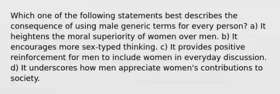 Which one of the following statements best describes the consequence of using male generic terms for every person? a) It heightens the moral superiority of women over men. b) It encourages more sex-typed thinking. c) It provides positive reinforcement for men to include women in everyday discussion. d) It underscores how men appreciate women's contributions to society.