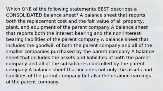 Which ONE of the following statements BEST describes a CONSOLIDATED balance sheet? A balance sheet that reports both the replacement cost and the fair value of all property, plant, and equipment of the parent company A balance sheet that reports both the interest-bearing and the non-interest-bearing liabilities of the parent company A balance sheet that includes the goodwill of both the parent company and all of the smaller companies purchased by the parent company A balance sheet that includes the assets and liabilities of both the parent company and all of the subsidiaries controlled by the parent company A balance sheet that includes not only the assets and liabilities of the parent company but also the retained earnings of the parent company