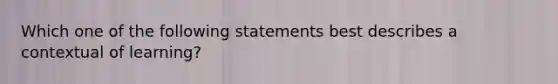 Which one of the following statements best describes a contextual of learning?