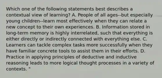 Which one of the following statements best describes a contextual view of learning? A. People of all ages--but especially young children--learn most effectively when they can relate a new concept to their own experiences. B. Information stored in long-term memory is highly interrelated, such that everything is either directly or indirectly connected with everything else. C. Learners can tackle complex tasks more successfully when they have familiar concrete tools to assist them in their efforts. D. Practice in applying principles of deductive and inductive reasoning leads to more logical thought processes in a variety of contexts. "