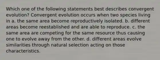 Which one of the following statements best describes convergent evolution? Convergent evolution occurs when two species living in a. the same area become reproductively isolated. b. different areas become reestablished and are able to reproduce. c. the same area are competing for the same resource thus causing one to evolve away from the other. d. different areas evolve similarities through natural selection acting on those characteristics.