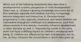 Which one of the following statements best describes a developmental systems perspective of child development? Select one: A. Children's growing knowledge structures are at first relatively separate and isolated, but they increasingly become integrated and interactive. B. Developmental progressions in the cognitive, emotional, and social domains are interrelated throughout childhood and adolescence, such that advancements in one domain invariably influence development in other domains as well. C. Traumatizing events in the early years can have a lifelong impact on children's emotional well-being. D. Children are influenced by their environment, but so, too, do they influence the environment in which they grow up.