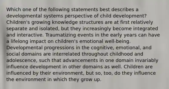 Which one of the following statements best describes a developmental systems perspective of child development? Children's growing knowledge structures are at first relatively separate and isolated, but they increasingly become integrated and interactive. Traumatizing events in the early years can have a lifelong impact on children's emotional well-being. Developmental progressions in the cognitive, emotional, and social domains are interrelated throughout childhood and adolescence, such that advancements in one domain invariably influence development in other domains as well. Children are influenced by their environment, but so, too, do they influence the environment in which they grow up.