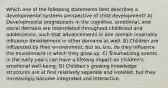 Which one of the following statements best describes a developmental systems perspective of child development? A) Developmental progressions in the cognitive, emotional, and social domains are interrelated throughout childhood and adolescence, such that advancements in one domain invariably influence development in other domains as well. B) Children are influenced by their environment, but so, too, do they influence the environment in which they grow up. C) Traumatizing events in the early years can have a lifelong impact on children's emotional well-being. D) Children's growing knowledge structures are at first relatively separate and isolated, but they increasingly become integrated and interactive.