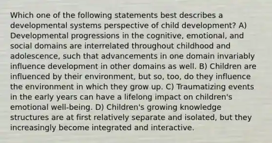 Which one of the following statements best describes a developmental systems perspective of child development? A) Developmental progressions in the cognitive, emotional, and social domains are interrelated throughout childhood and adolescence, such that advancements in one domain invariably influence development in other domains as well. B) Children are influenced by their environment, but so, too, do they influence the environment in which they grow up. C) Traumatizing events in the early years can have a lifelong impact on children's emotional well-being. D) Children's growing knowledge structures are at first relatively separate and isolated, but they increasingly become integrated and interactive.