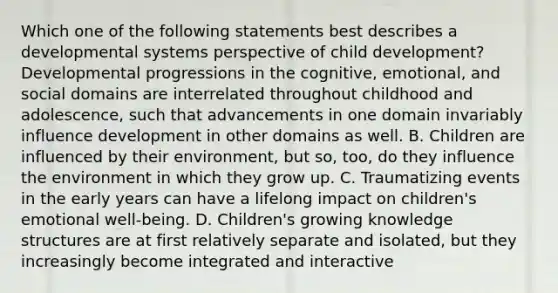 Which one of the following statements best describes a developmental systems perspective of child development? Developmental progressions in the cognitive, emotional, and social domains are interrelated throughout childhood and adolescence, such that advancements in one domain invariably influence development in other domains as well. B. Children are influenced by their environment, but so, too, do they influence the environment in which they grow up. C. Traumatizing events in the early years can have a lifelong impact on children's emotional well-being. D. Children's growing knowledge structures are at first relatively separate and isolated, but they increasingly become integrated and interactive