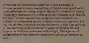 Which one of the following statements best describes a developmental systems perspective of child development such as Bronfenbrenner's Bioecological Theory? a. Children's growing knowledge structures are at first relatively separate and isolated, but they increasingly become integrated and interactive b. children are influenced by many levels in their environment, but so, too, do they influence the environment in which they grow up c. Traumatizing events in the early years can have a lifelong impact on children's emotional well-being d. Developmental progressions in the cognitive, emotional, and social domains as well