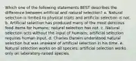 Which one of the following statements BEST describes the difference between artificial and natural selection? a. Natural selection is limited to physical traits and artificial selection is not. b. Artificial selection has produced many of the most delicious food items for humans; natural selection has not. c. Natural selection acts without the input of humans; artificial selection requires human input. d. Charles Darwin understood natural selection but was unaware of artificial selection in his time. e. Natural selection works on all species; artificial selection works only on laboratory-raised species.