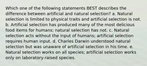 Which one of the following statements BEST describes the difference between artificial and natural selection? a. Natural selection is limited to physical traits and artificial selection is not. b. Artificial selection has produced many of the most delicious food items for humans; natural selection has not. c. Natural selection acts without the input of humans; artificial selection requires human input. d. Charles Darwin understood natural selection but was unaware of artificial selection in his time. e. Natural selection works on all species; artificial selection works only on laboratory-raised species.