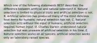 Which one of the following statements BEST describes the difference between artificial and natural selection? A. Natural selection is limited to physical traits and artificial selection is not. B. Artificial selection has produced many of the most delicious food items for humans; natural selection has not. C. Natural selection acts without the input of humans; artificial selection requires human input. D. Charles Darwin understood natural selection but was unaware of artificial selection in his time. E. Natural selection works on all species; artificial selection works only on laboratory-raised species.