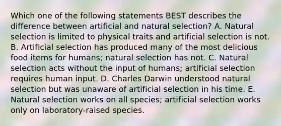 Which one of the following statements BEST describes the difference between artificial and natural selection? A. Natural selection is limited to physical traits and artificial selection is not. B. Artificial selection has produced many of the most delicious food items for humans; natural selection has not. C. Natural selection acts without the input of humans; artificial selection requires human input. D. Charles Darwin understood natural selection but was unaware of artificial selection in his time. E. Natural selection works on all species; artificial selection works only on laboratory-raised species.