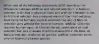 Which one of the following statements BEST describes the difference between artificial and natural selection? a) Natural selection is limited to physical traits and artificial selection is not. b) Artificial selection has produced many of the most delicious food items for humans; natural selection has not. c) Natural selection acts without the input of humans; artificial selection requires human input. d) Charles Darwin understood natural selection but was unaware of artificial selection in his time. e) Natural selection works on all species; artificial selection works only on laboratory-raised species.