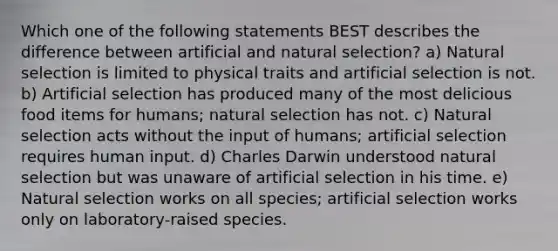 Which one of the following statements BEST describes the difference between artificial and natural selection? a) Natural selection is limited to physical traits and artificial selection is not. b) Artificial selection has produced many of the most delicious food items for humans; natural selection has not. c) Natural selection acts without the input of humans; artificial selection requires human input. d) Charles Darwin understood natural selection but was unaware of artificial selection in his time. e) Natural selection works on all species; artificial selection works only on laboratory-raised species.