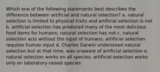 Which one of the following statements best describes the difference between artificial and natural selection? a. natural selection is limited to physical traits and artificial selection is not b. artificial selection has produced many of the most delicious food items for humans; natural selection has not c. natural selection acts without the input of humans; artificial selection requires human input d. Charles Darwin understood natural selection but at that time, was unaware of artificial selection e. natural selection works on all species; artificial selection works only on laboratory-raised species