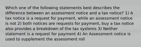 Which one of the following statements best describes the difference between an assessment notice and a tax notice? 1) A tax notice is a request for payment, while an assessment notice is not 2) both notices are requests for payment, buy a tax notice also provides a breakdown of the tax systems 3) Neither statement is a request for payment 4) An Assessment notice is used to supplement the assessment roll