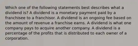 Which one of the following statements best describes what a dividend is? A dividend is a monetary payment paid by a franchisee to a franchisor. A dividend is an ongoing fee based on the amount of revenue a franchise earns. A dividend is what one company pays to acquire another company. A dividend is a percentage of the profits that is distributed to each owner of a corporation.