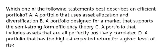 Which one of the following statements best describes an efficient portfolio? A. A portfolio that uses asset allocation and diversification B. A portfolio designed for a market that supports the semi-strong form efficiency theory C. A portfolio that includes assets that are all perfectly positively correlated D. A portfolio that has the highest expected return for a given level of risk