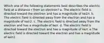 Which one of the following statements best describes the electric field at a distance r from an electron? a. The electric field is directed toward the electron and has a magnitude of ke2/r. b. The electric field is directed away from the electron and has a magnitude of ke/r2. c. The electric field is directed away from the electron and has a magnitude of ke/r. d. The electric field is directed toward the electron and has a magnitude of ke/r. e.The electric field is directed toward the electron and has a magnitude of ke/r2.