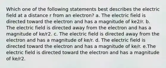 Which one of the following statements best describes the electric field at a distance r from an electron? a. The electric field is directed toward the electron and has a magnitude of ke2/r. b. The electric field is directed away from the electron and has a magnitude of ke/r2. c. The electric field is directed away from the electron and has a magnitude of ke/r. d. The electric field is directed toward the electron and has a magnitude of ke/r. e.The electric field is directed toward the electron and has a magnitude of ke/r2.