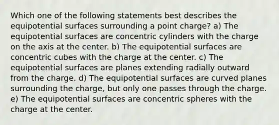 Which one of the following statements best describes the equipotential surfaces surrounding a point charge? a) The equipotential surfaces are concentric cylinders with the charge on the axis at the center. b) The equipotential surfaces are concentric cubes with the charge at the center. c) The equipotential surfaces are planes extending radially outward from the charge. d) The equipotential surfaces are curved planes surrounding the charge, but only one passes through the charge. e) The equipotential surfaces are concentric spheres with the charge at the center.