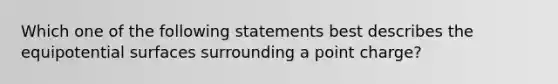 Which one of the following statements best describes the equipotential surfaces surrounding a point charge?