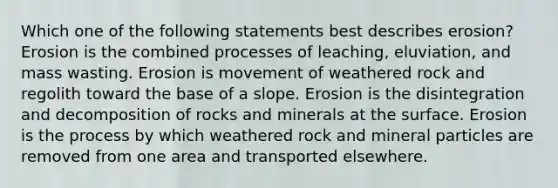 Which one of the following statements best describes erosion? Erosion is the combined processes of leaching, eluviation, and mass wasting. Erosion is movement of weathered rock and regolith toward the base of a slope. Erosion is the disintegration and decomposition of rocks and minerals at the surface. Erosion is the process by which weathered rock and mineral particles are removed from one area and transported elsewhere.