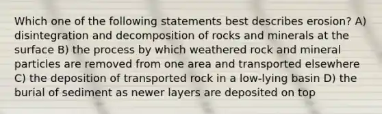 Which one of the following statements best describes erosion? A) disintegration and decomposition of rocks and minerals at the surface B) the process by which weathered rock and mineral particles are removed from one area and transported elsewhere C) the deposition of transported rock in a low-lying basin D) the burial of sediment as newer layers are deposited on top