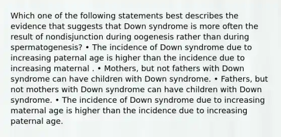 Which one of the following statements best describes the evidence that suggests that Down syndrome is more often the result of nondisjunction during oogenesis rather than during spermatogenesis? • The incidence of Down syndrome due to increasing paternal age is higher than the incidence due to increasing maternal . • Mothers, but not fathers with Down syndrome can have children with Down syndrome. • Fathers, but not mothers with Down syndrome can have children with Down syndrome. • The incidence of Down syndrome due to increasing maternal age is higher than the incidence due to increasing paternal age.