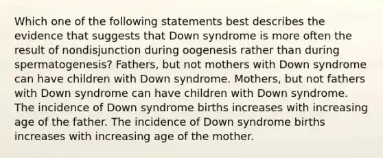 Which one of the following statements best describes the evidence that suggests that Down syndrome is more often the result of nondisjunction during oogenesis rather than during spermatogenesis? Fathers, but not mothers with Down syndrome can have children with Down syndrome. Mothers, but not fathers with Down syndrome can have children with Down syndrome. The incidence of Down syndrome births increases with increasing age of the father. The incidence of Down syndrome births increases with increasing age of the mother.