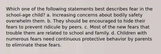 Which one of the following statements best describes fear in the school-age child? a. Increasing concerns about bodily safety overwhelm them. b. They should be encouraged to hide their fears to prevent ridicule by peers. c. Most of the new fears that trouble them are related to school and family. d. Children with numerous fears need continuous protective behavior by parents to eliminate these fears.