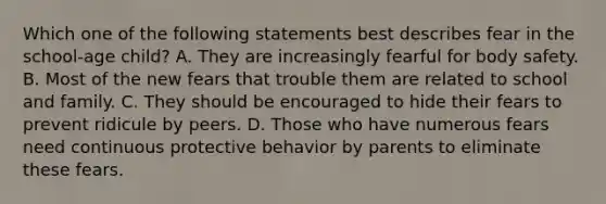 Which one of the following statements best describes fear in the school-age child? A. They are increasingly fearful for body safety. B. Most of the new fears that trouble them are related to school and family. C. They should be encouraged to hide their fears to prevent ridicule by peers. D. Those who have numerous fears need continuous protective behavior by parents to eliminate these fears.