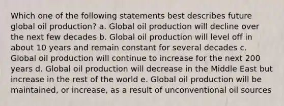 Which one of the following statements best describes future global oil production? a. Global oil production will decline over the next few decades b. Global oil production will level off in about 10 years and remain constant for several decades c. Global oil production will continue to increase for the next 200 years d. Global oil production will decrease in the Middle East but increase in the rest of the world e. Global oil production will be maintained, or increase, as a result of unconventional oil sources