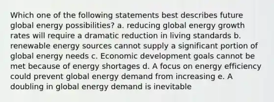 Which one of the following statements best describes future global energy possibilities? a. reducing global energy growth rates will require a dramatic reduction in living standards b. renewable energy sources cannot supply a significant portion of global energy needs c. Economic development goals cannot be met because of energy shortages d. A focus on energy efficiency could prevent global energy demand from increasing e. A doubling in global energy demand is inevitable